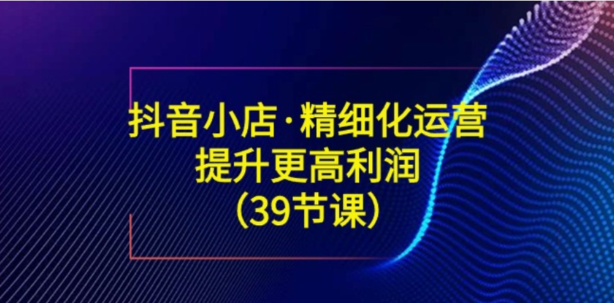 抖音小店·精细化运营：提升·更高利润-海南千川网络科技