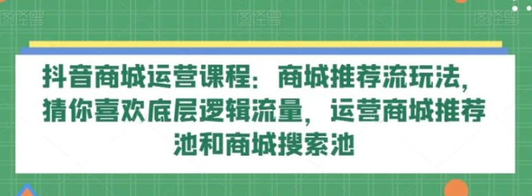 抖音商城运营课程：商城推荐流玩法，猜你喜欢底层逻辑流量，运营商城推荐池和商城搜索池-海南千川网络科技