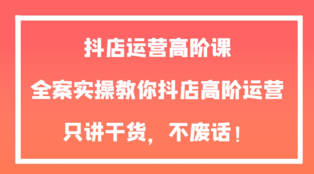 抖店运营高阶课，全案实操教你抖店高阶运营，只讲干货，不废话！-海南千川网络科技