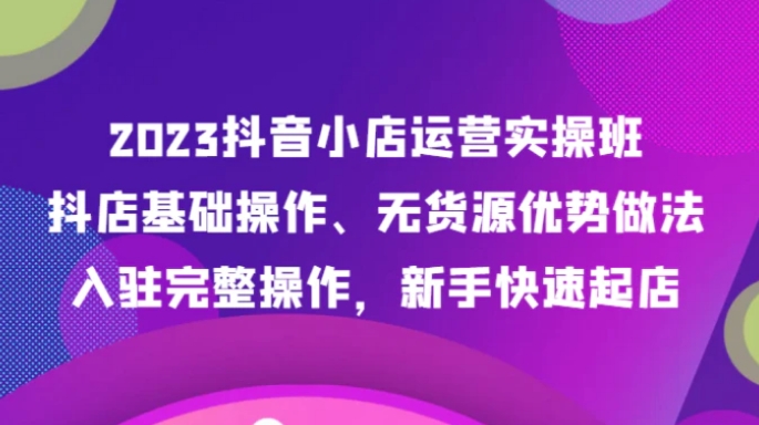 2023抖音小店运营实操班，抖店基础操作、无货源优势做法，入驻完整操作，新手快速起店-海南千川网络科技