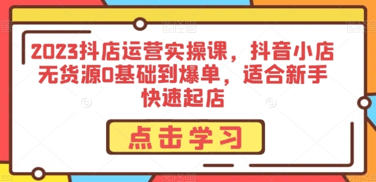 2023抖店运营实操课，抖音小店无货源0基础到爆单，适合新手快速起店-海南千川网络科技