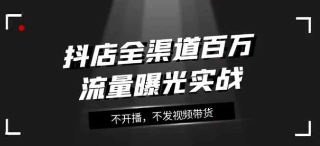 抖店全渠道百万流量曝光实战，不开播，不发视频带货-海纳网创学院