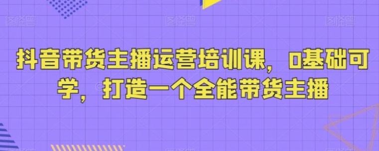 抖音带货主播运营培训课，0基础可学，打造一个全能带货主播-海南千川网络科技