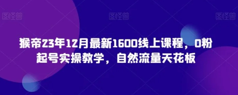 猴帝23年12月最新1600线上课程，0粉起号实操教学，自然流量天花板-海南千川网络科技