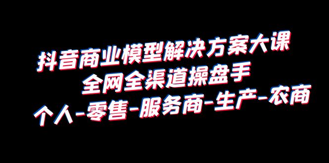 抖音商业 模型解决方案大课 全网全渠道操盘手 个人-零售-服务商-生产-农商-海南千川网络科技