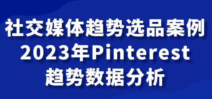 社交媒体趋势选品案例，2023年Pinterest趋势数据分析课-海南千川网络科技