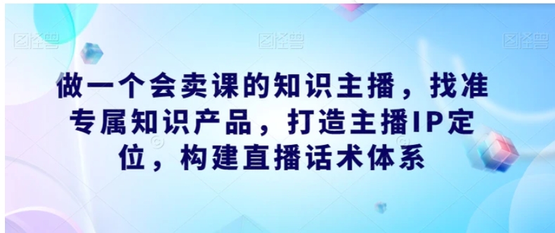 做一个会卖课的知识主播，找准专属知识产品，打造主播IP定位，构建直播话术体系-海南千川网络科技