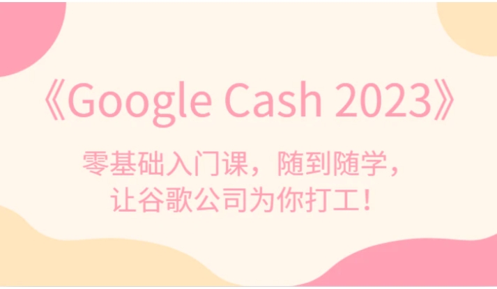 《Google Cash 2023》零基础入门课，随到随学，让谷歌公司为你打工！-海南千川网络科技