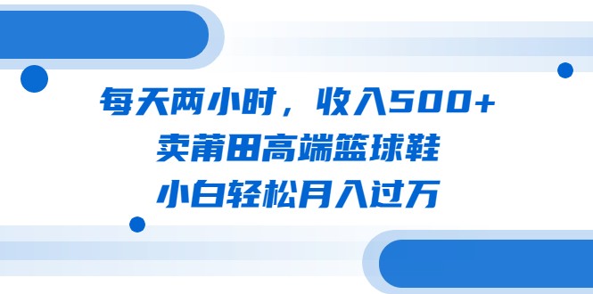 每天两小时，收入500+，卖莆田高端篮球鞋，小白轻松月入过万-海南千川网络科技