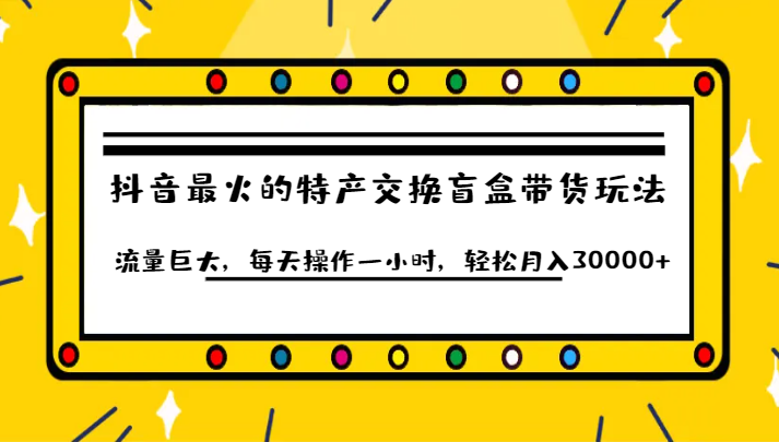 抖音目前最火的特产交换盲盒带货玩法流量巨大，每天操作一小时，轻松月入30000+-海南千川网络科技