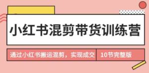 （9454期）小红书混剪带货训练营，通过小红书搬运混剪，实现成交（10节课完结版）-海纳网创学院