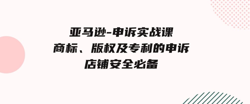 （9754期）亚马逊-申诉实战课，​商标、版权及专利的申诉，店铺安全必备-海纳网创学院