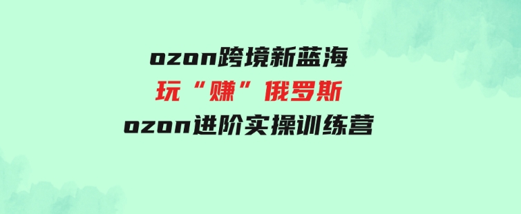 （9800期）ozon跨境新蓝海玩“赚”俄罗斯，ozon进阶实操训练营-海纳网创学院