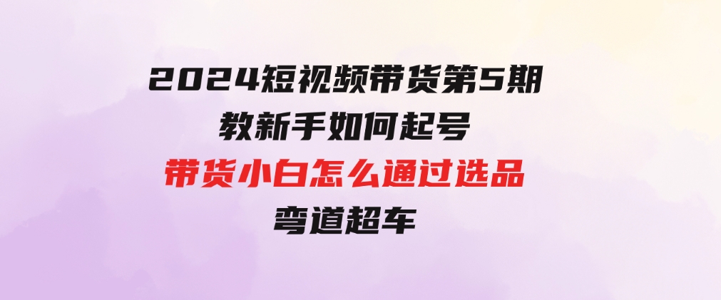 2024短视频带货第5期，教新手如何起号，带货小白怎么通过选品弯道超车-海纳网创学院