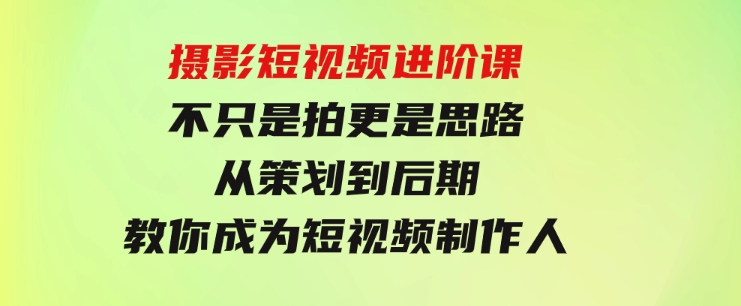 摄影短视频进阶课，不只是拍更是思路从策划到后期教你成为短视频制作人-海纳网创学院