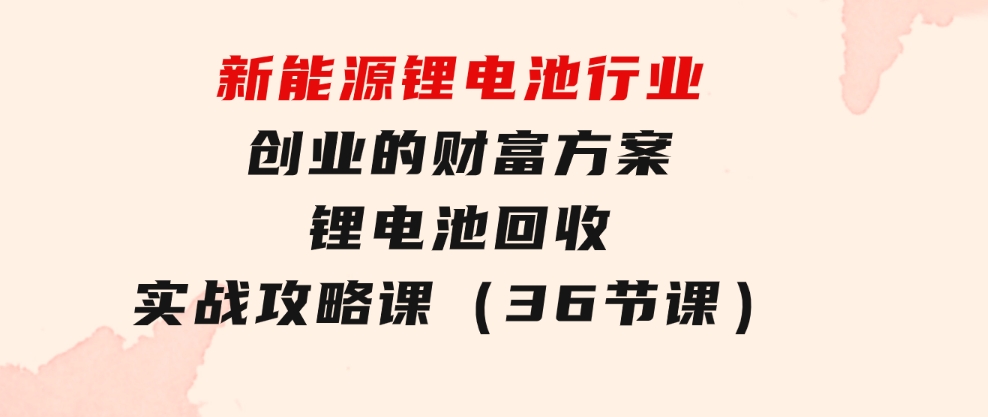 新能源锂电池行业创业的财富方案，锂电池回收实战攻略课（36节课）-海纳网创学院