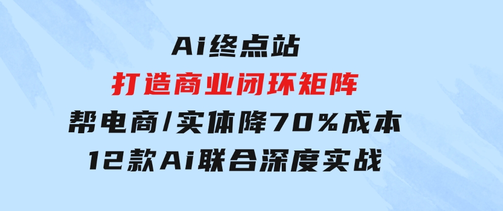 Ai终点站，打造商业闭环矩阵，帮电商/实体降70%成本，12款Ai联合深度实战-海纳网创学院