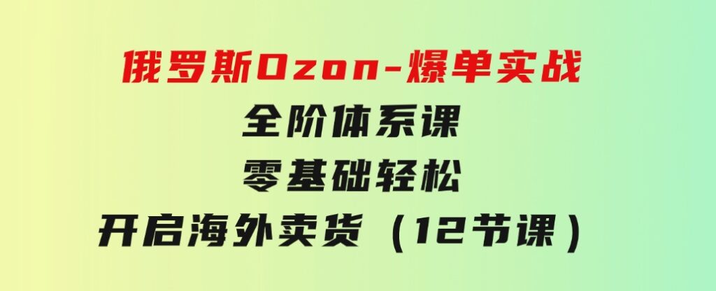 俄罗斯Ozon-爆单实战全阶体系课，零基础轻松开启海外卖货（12节课）-海纳网创学院