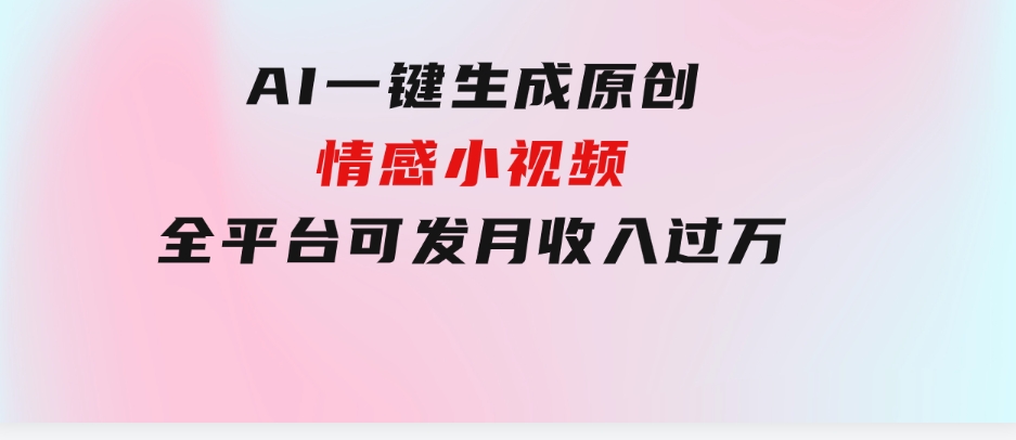 AI一键生成原创情感小视频，全平台可发，月收入过万，适合小白-海纳网创学院