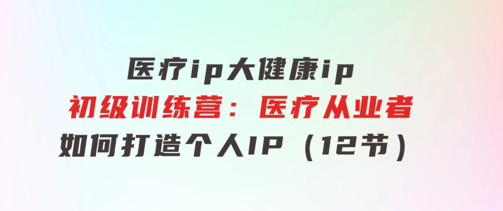 医疗ip/大健康ip/初级训练营：医疗从业者如何打造个人IP（12节）-海纳网创学院