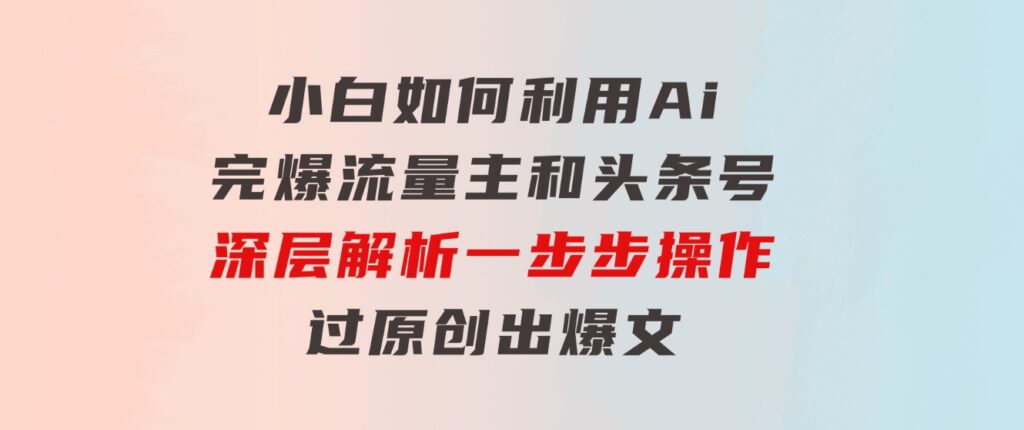 小白如何利用Ai，完爆流量主和头条号深层解析，一步步操作，过原创出爆文-海纳网创学院