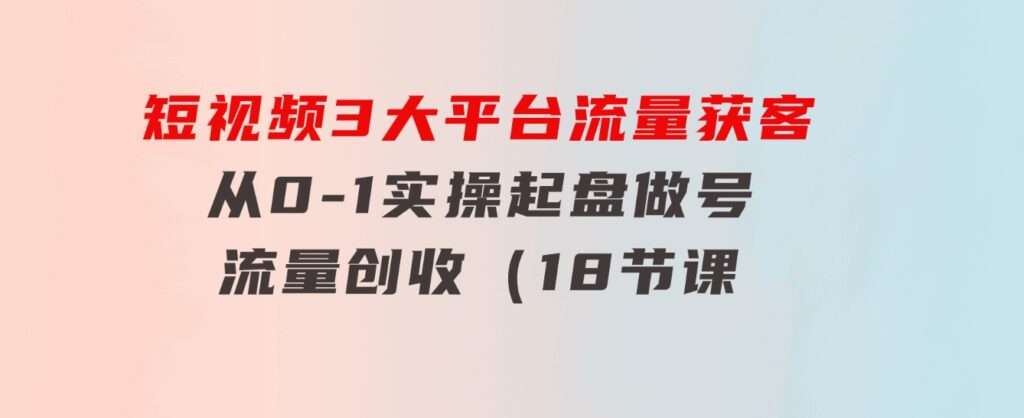 短视频3大平台·流量获客：从0-1实操起盘做号+流量创收（18节课）-海纳网创学院