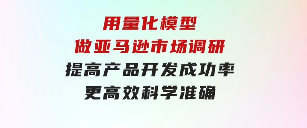 用量化模型做亚马逊市场调研，提高产品开发成功率更高效科学准确-海纳网创学院