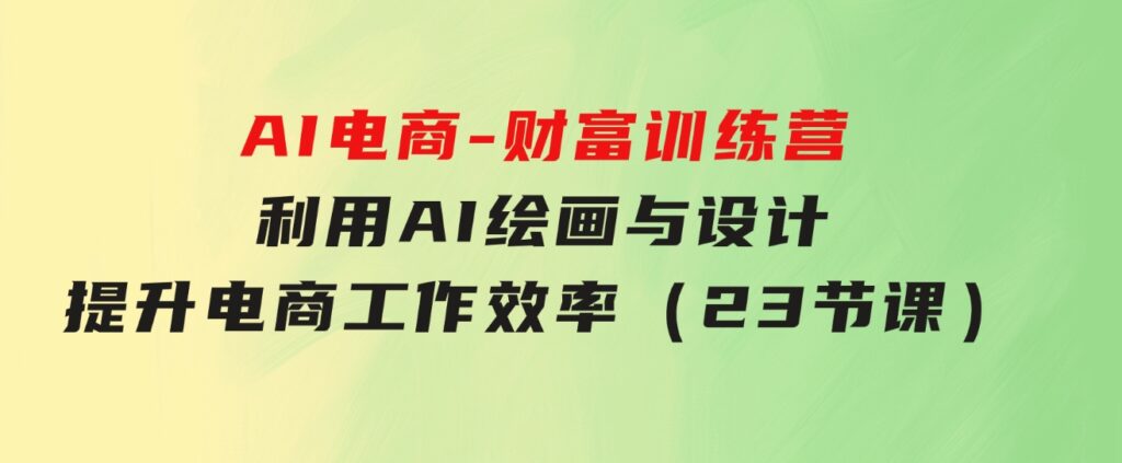 AI电商-财富训练营：利用AI绘画与设计，提升电商工作效率（23节课）-海纳网创学院