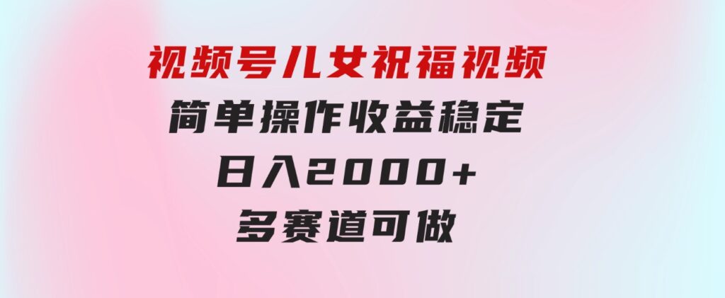 视频号儿女祝福视频，简单操作收益稳定，日入2000+，多赛道可做-海纳网创学院