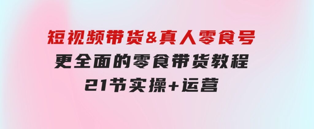 短视频带货&真人零食号：更全面的零食带货教程：21节实操+运营-海纳网创学院