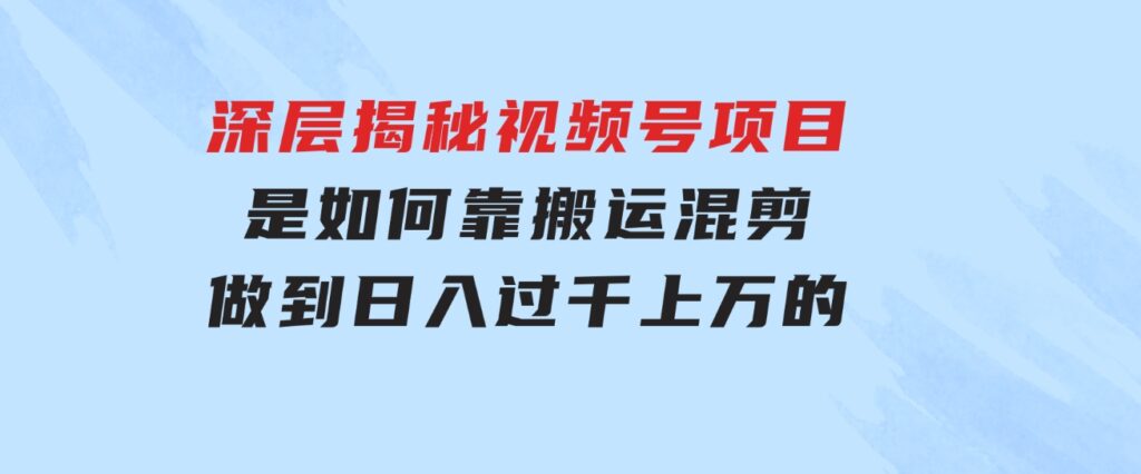 深层揭秘视频号项目，是如何靠搬运混剪做到日入过千上万的-海纳网创学院