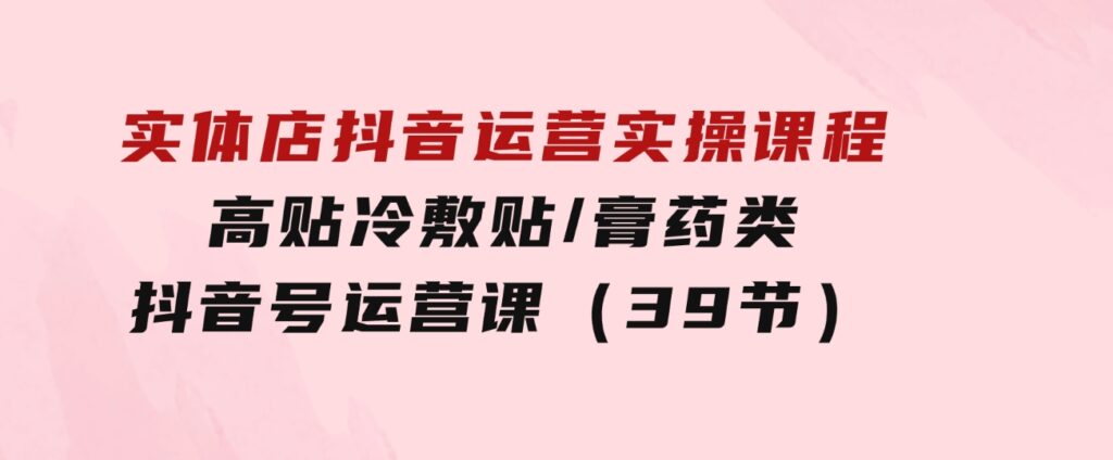 实体店抖音运营实操课程，高贴冷敷贴/膏药类抖音号运营课（39节）-海纳网创学院