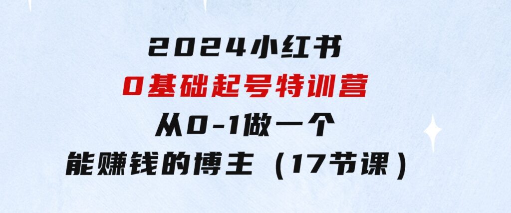 2024小红书0基础起号特训营，从0-1做一个能赚钱的博主（17节课）-海纳网创学院