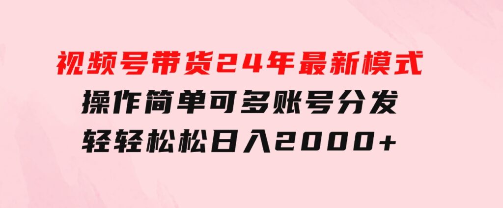 视频号带货24年最新模式，操作简单可多账号分发，轻轻松松日入2000+-海纳网创学院