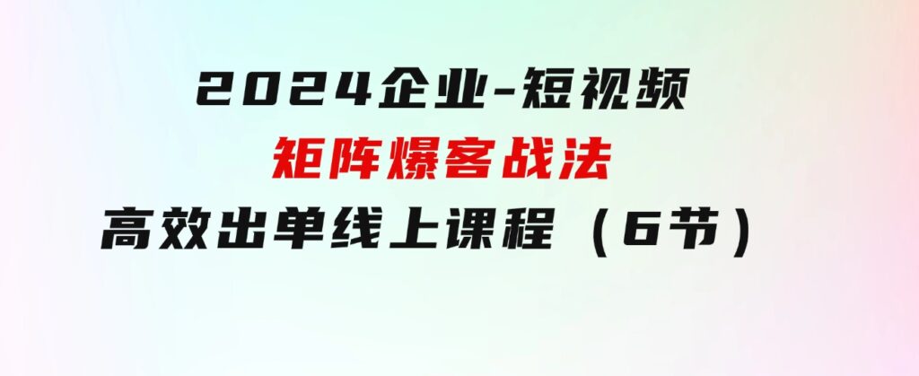 2024企业-短视频-矩阵爆客战法，高效出单线上课程（6节）-海纳网创学院