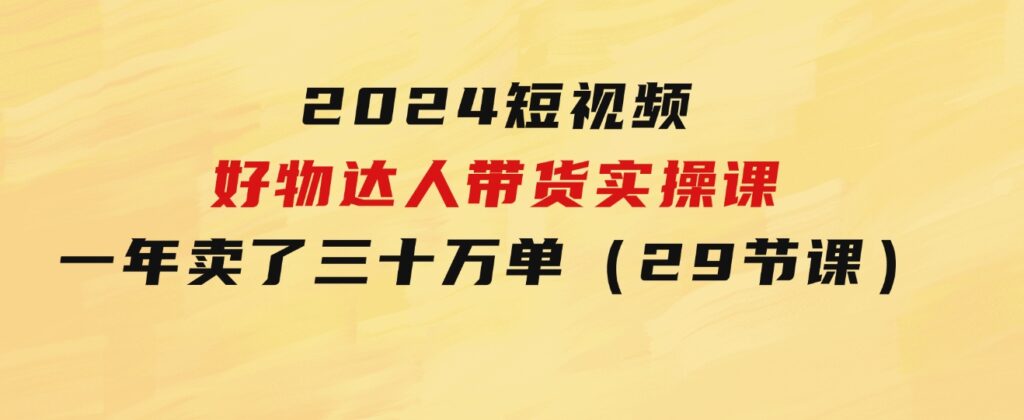 2024短视频好物达人带货实操课：一年时间卖了三十万单（29节课）-海纳网创学院