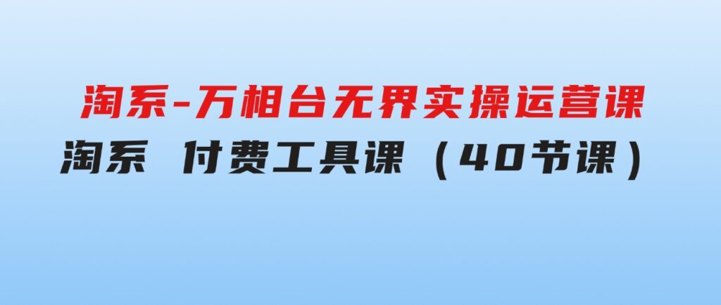 淘系-万相台无界实操运营课：淘系付费工具课（40节课）-海纳网创学院