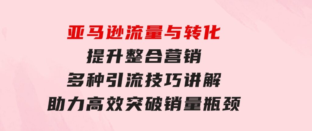 亚马逊流量与转化提升整合营销，多种引流技巧讲解助力高效突破销量瓶颈-海纳网创学院