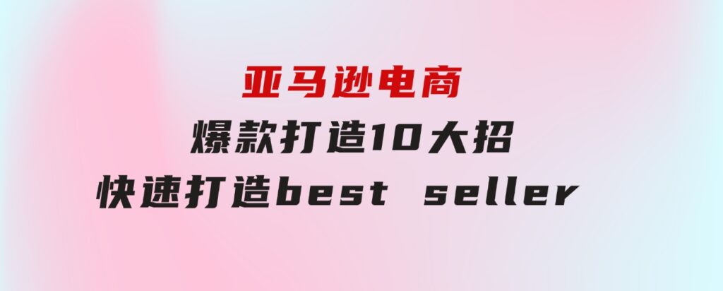 亚马逊电商：爆款打造10大招，快速打造bestseller不是事儿-海纳网创学院