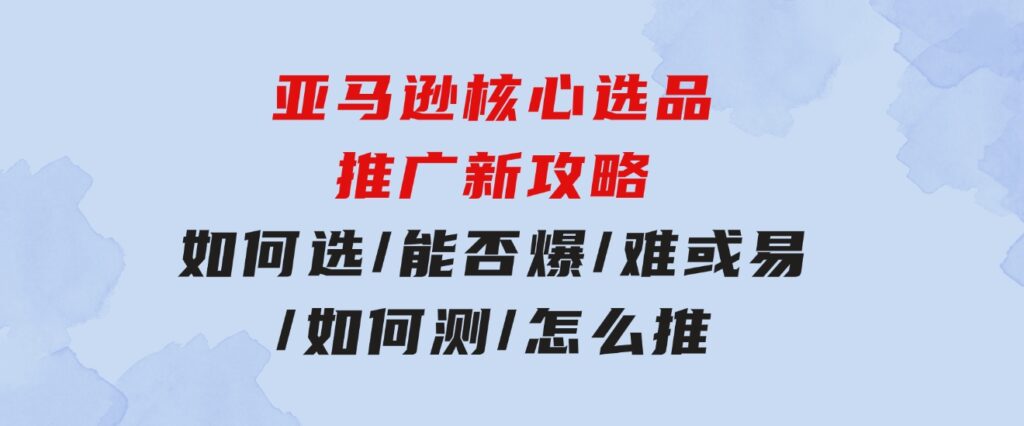 亚马逊核心选品推广新攻略！如何选/能否爆/难或易/如何测/怎么推-海纳网创学院