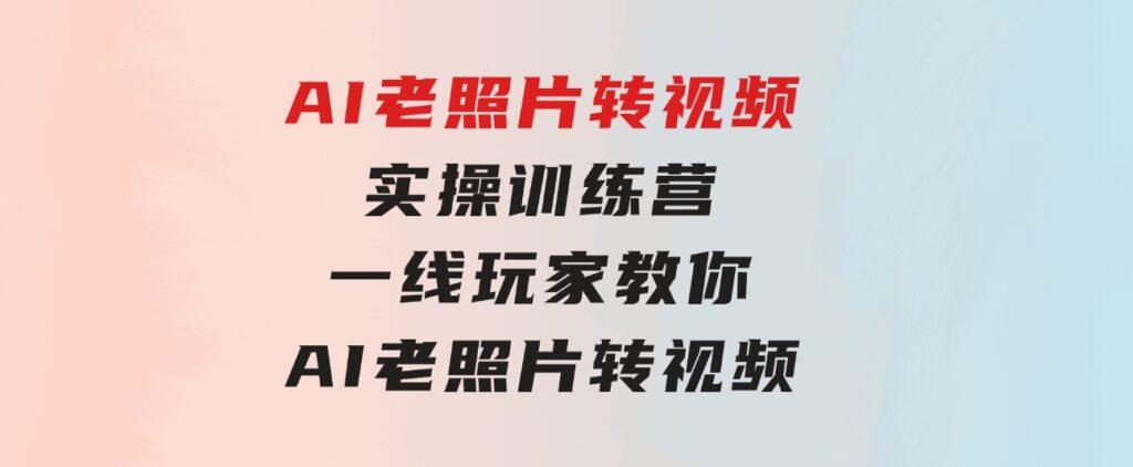 AI老照片转视频实操训练营，一线玩家教你AI老照片转视频-海纳网创学院