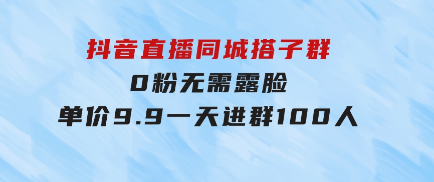 抖音直播同城搭子群，0粉无需露脸，单价9.9，一天进群100人-海纳网创学院