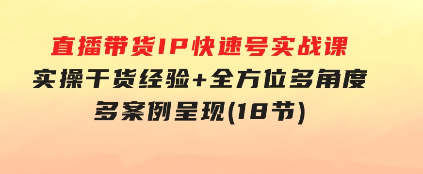 直播带货IP快速号实战课，实操干货经验+全方位多角度+多案例呈现(18节)-海纳网创学院