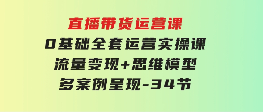 直播带货运营课，0基础全套运营实操课流量变现+思维模型+多案例呈现-34节-海纳网创学院