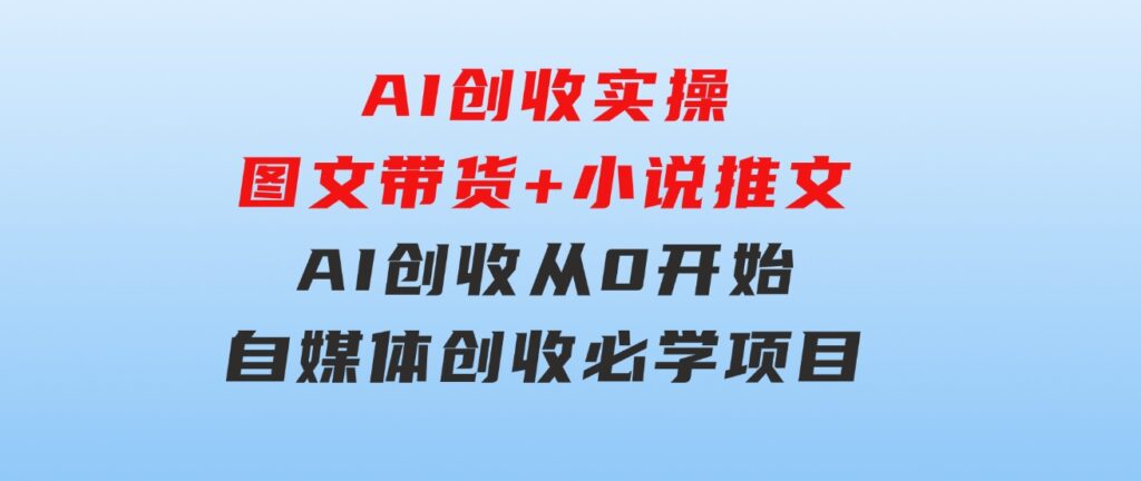 AI创收实操—图文带货+小说推文，AI创收从0开始，自媒体创收必学项目-海纳网创学院