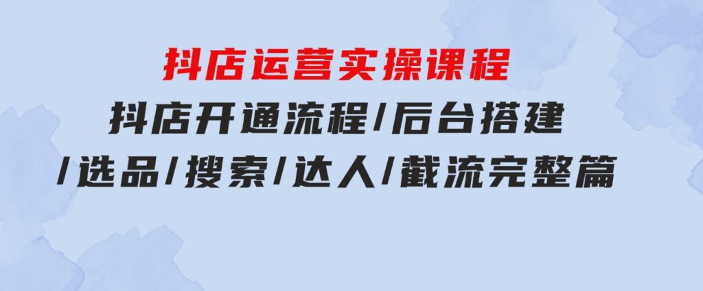 抖店运营实操课程：抖店开通流程/后台搭建/选品/搜索/达人/截流完整篇-海纳网创学院