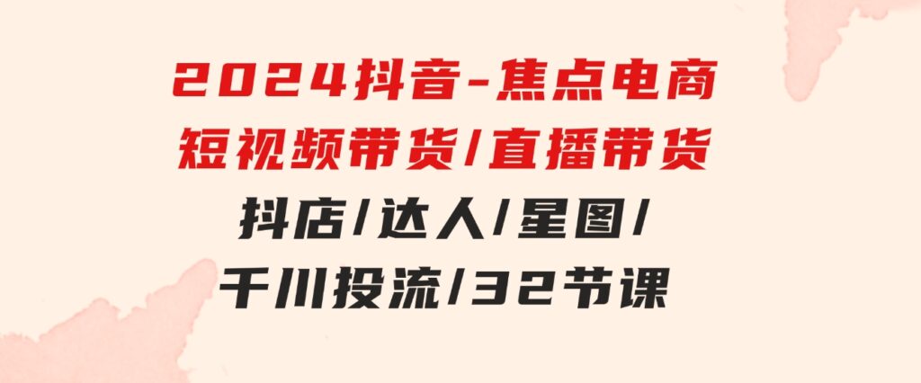 2024抖音-焦点电商：短视频带货/直播带货/抖店/达人/星图/千川投流/32节课-海纳网创学院