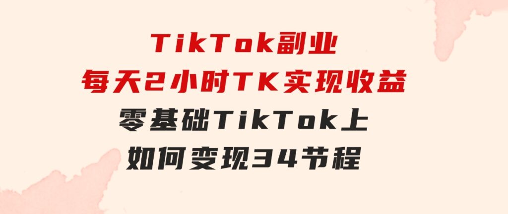 TikTok副业：每天利用2小时在TK实现收益，零基础TikTok上如何变现，34节程-海纳网创学院