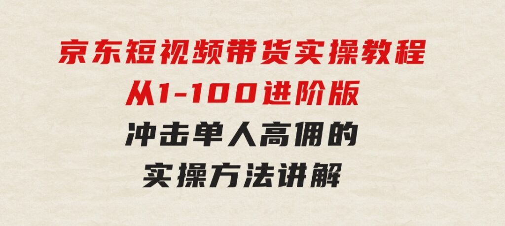 京东短视频带货实操教程，从1-100进阶版，冲击单人高佣的实操方法讲解-海纳网创学院