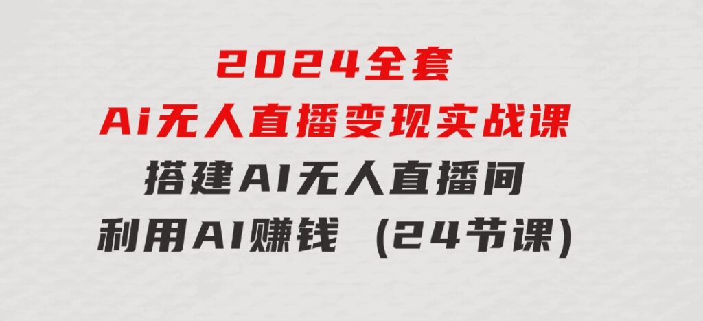 2024全套Ai无人直播变现实战课，搭建AI无人直播间，利用AI赚钱(24节课)-海纳网创学院